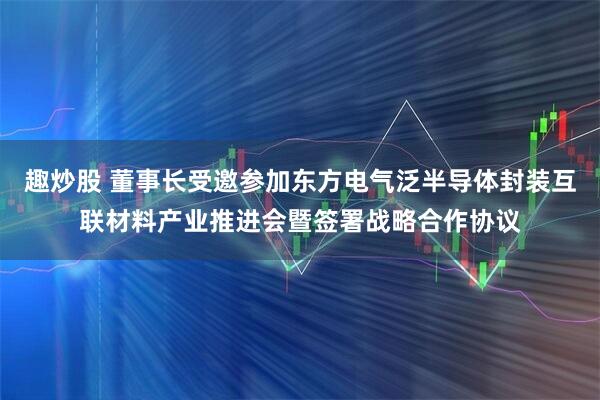 趣炒股 董事长受邀参加东方电气泛半导体封装互联材料产业推进会暨签署战略合作协议