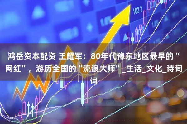 鸿岳资本配资 王耀军：80年代豫东地区最早的“网红”，游历全国的“流浪大师”_生活_文化_诗词