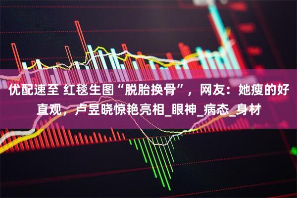 优配速至 红毯生图“脱胎换骨”，网友：她瘦的好直观，卢昱晓惊艳亮相_眼神_病态_身材