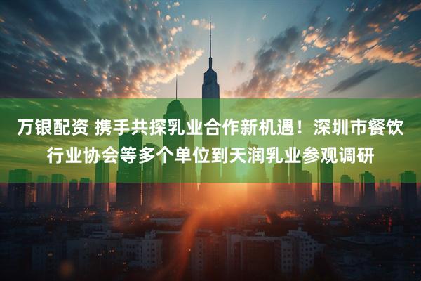 万银配资 携手共探乳业合作新机遇！深圳市餐饮行业协会等多个单位到天润乳业参观调研