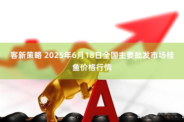 客新策略 2025年6月18日全国主要批发市场桂鱼价格行情