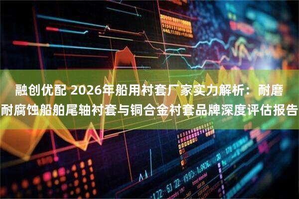 融创优配 2026年船用衬套厂家实力解析：耐磨耐腐蚀船舶尾轴衬套与铜合金衬套品牌深度评估报告