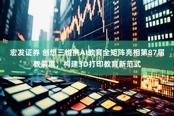 宏发证券 创想三维携AI教育全矩阵亮相第87届教装展，构建3D打印教育新范式